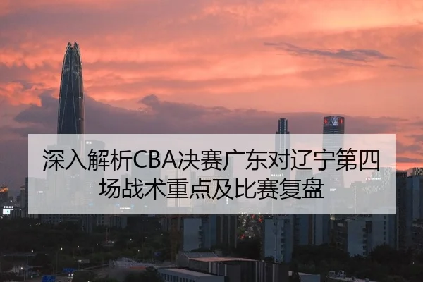深入解析CBA决赛广东对辽宁第四场战术重点及比赛复盘